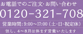 お電話でのご注文・お問い合わせ 0120-321-708 営業時間：9:00〜17:00（土・日・祝定休） 但し、4〜8月は休まず営業いたします